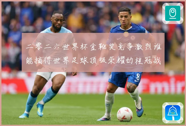 二零二六世界杯金靴奖竞争激烈谁能摘得世界足球顶级荣耀的桂冠战术观察-深度解析