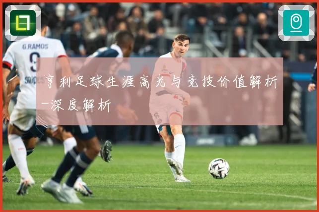 亨利足球生涯高光与竞技价值解析-深度解析