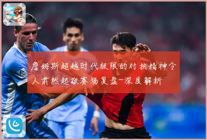 詹姆斯超越时代极限的对抗精神令人肃然起敬赛场复盘-深度解析