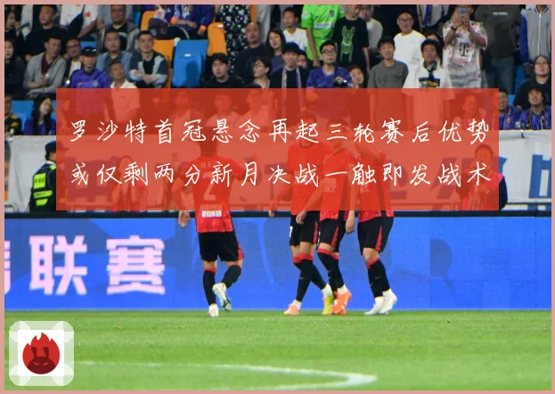 罗沙特首冠悬念再起三轮赛后优势或仅剩两分新月决战一触即发战术观察-深度解析