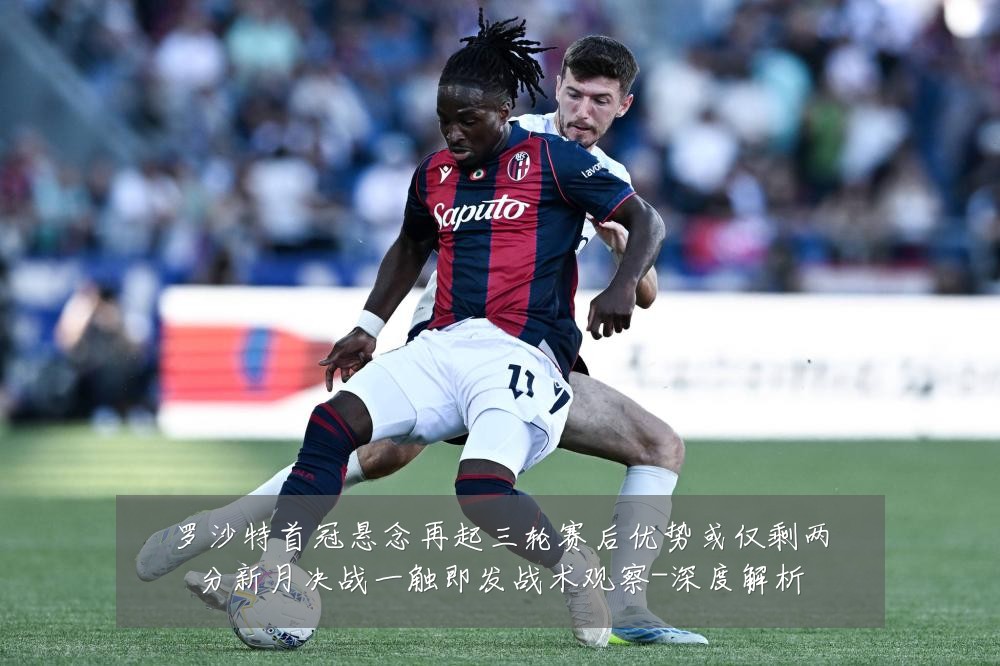 罗沙特首冠悬念再起三轮赛后优势或仅剩两分新月决战一触即发战术观察-深度解析
